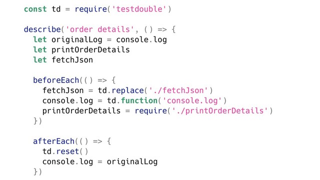 const td = require('testdouble')
describe('order details', () => {
let originalLog = console.log
let printOrderDetails
let fetchJson
beforeEach(() => {
fetchJson = td.replace('./fetchJson')
console.log = td.function('console.log')
printOrderDetails = require('./printOrderDetails')
})
afterEach(() => {
td.reset()
console.log = originalLog
})
