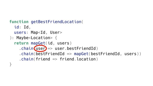 function getBestFriendLocation(
id: Id,
users: Map
): Maybe {
return mapGet(id, users)
.chain(user => user.bestFriendId)
.chain(bestFriendId => mapGet(bestFriendId, users))
.chain(friend => friend.location)
}
