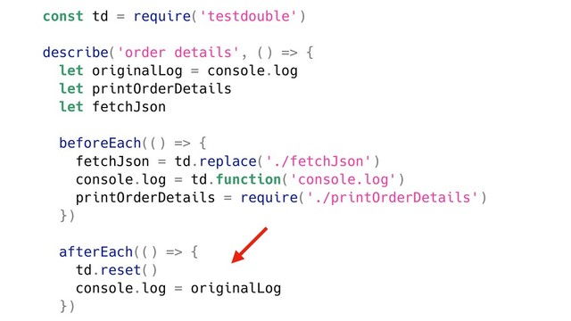 const td = require('testdouble')
describe('order details', () => {
let originalLog = console.log
let printOrderDetails
let fetchJson
beforeEach(() => {
fetchJson = td.replace('./fetchJson')
console.log = td.function('console.log')
printOrderDetails = require('./printOrderDetails')
})
afterEach(() => {
td.reset()
console.log = originalLog
})
