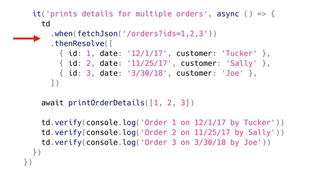 it('prints details for multiple orders', async () => {
td
.when(fetchJson('/orders?ids=1,2,3'))
.thenResolve([
{ id: 1, date: '12/1/17', customer: 'Tucker' },
{ id: 2, date: '11/25/17', customer: 'Sally' },
{ id: 3, date: '3/30/18', customer: 'Joe' },
])
await printOrderDetails([1, 2, 3])
td.verify(console.log('Order 1 on 12/1/17 by Tucker'))
td.verify(console.log('Order 2 on 11/25/17 by Sally'))
td.verify(console.log('Order 3 on 3/30/18 by Joe'))
})
})
