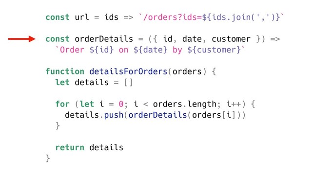 const url = ids => `/orders?ids=${ids.join(',')}`
const orderDetails = ({ id, date, customer }) =>
`Order ${id} on ${date} by ${customer}`
function detailsForOrders(orders) {
let details = []
for (let i = 0; i < orders.length; i++) {
details.push(orderDetails(orders[i]))
}
return details
}
