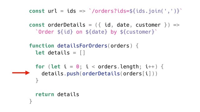 const url = ids => `/orders?ids=${ids.join(',')}`
const orderDetails = ({ id, date, customer }) =>
`Order ${id} on ${date} by ${customer}`
function detailsForOrders(orders) {
let details = []
for (let i = 0; i < orders.length; i++) {
details.push(orderDetails(orders[i]))
}
return details
}
