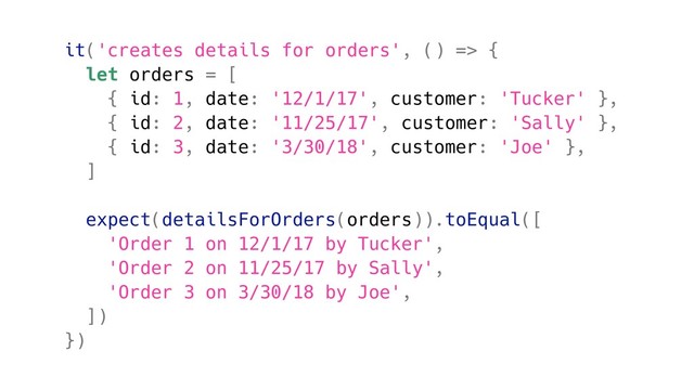 it('creates details for orders', () => {
let orders = [
{ id: 1, date: '12/1/17', customer: 'Tucker' },
{ id: 2, date: '11/25/17', customer: 'Sally' },
{ id: 3, date: '3/30/18', customer: 'Joe' },
]
expect(detailsForOrders(orders)).toEqual([
'Order 1 on 12/1/17 by Tucker',
'Order 2 on 11/25/17 by Sally',
'Order 3 on 3/30/18 by Joe',
])
})
