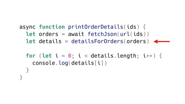 async function printOrderDetails(ids) {
let orders = await fetchJson(url(ids))
let details = detailsForOrders(orders)
for (let i = 0; i < details.length; i++) {
console.log(details[i])
}
}
