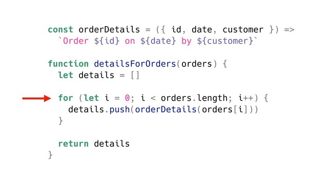 const orderDetails = ({ id, date, customer }) =>
`Order ${id} on ${date} by ${customer}`
function detailsForOrders(orders) {
let details = []
for (let i = 0; i < orders.length; i++) {
details.push(orderDetails(orders[i]))
}
return details
}

