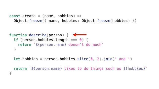 const create = (name, hobbies) =>
Object.freeze({ name, hobbies: Object.freeze(hobbies) })
function describe(person) {
if (person.hobbies.length === 0) {
return `${person.name} doesn't do much`
}
let hobbies = person.hobbies.slice(0, 2).join(' and ')
return `${person.name} likes to do things such as ${hobbies}`
}

