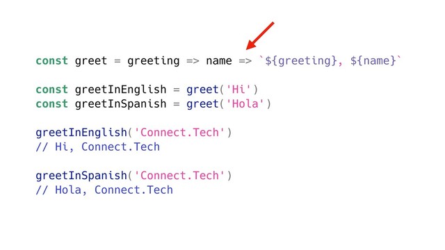 const greet = greeting => name => `${greeting}, ${name}`
const greetInEnglish = greet('Hi')
const greetInSpanish = greet('Hola')
greetInEnglish('Connect.Tech')
// Hi, Connect.Tech
greetInSpanish('Connect.Tech')
// Hola, Connect.Tech
