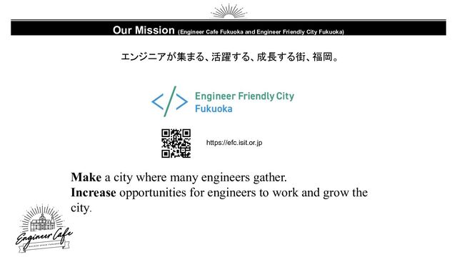 Our Mission (Engineer Cafe Fukuoka and Engineer Friendly City Fukuoka)
エンジニアが集まる、活躍する、成長する街、福岡。
https://efc.isit.or.jp
Make a city where many engineers gather.
Increase opportunities for engineers to work and grow the
city.
