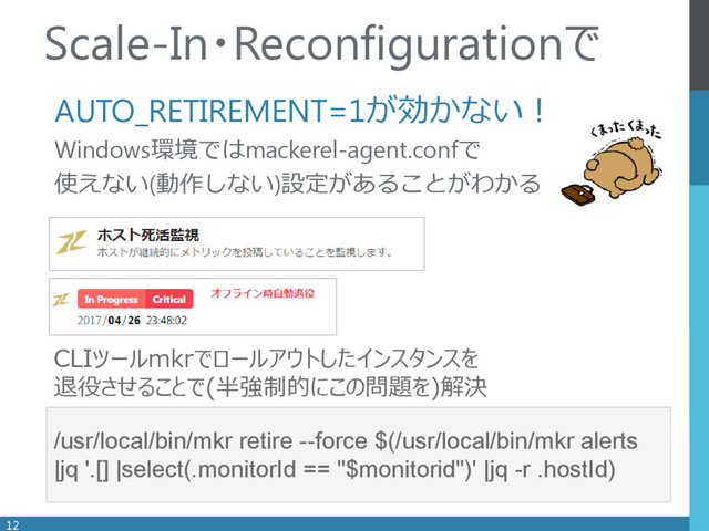.
AUTO_RETIREMENT=1が効かない！
Windows環境ではmackerel-agent.confで
使えない(動作しない)設定があることがわかる
12
Scale-In・Reconfigurationで
/usr/local/bin/mkr retire --force $(/usr/local/bin/mkr alerts
|jq '.[] |select(.monitorId == "$monitorid")' |jq -r .hostId)
CLIツールmkrでロールアウトしたインスタンスを
退役させることで(半強制的にこの問題を)解決

