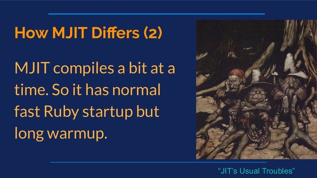 How MJIT Diﬀers (2)
MJIT compiles a bit at a
time. So it has normal
fast Ruby startup but
long warmup.
“JIT’s Usual Troubles”
