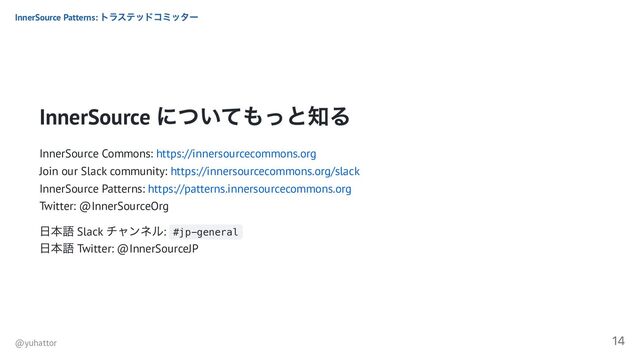 InnerSource
についてもっと知る
InnerSource Commons: https://innersourcecommons.org
Join our Slack community: https://innersourcecommons.org/slack
InnerSource Patterns: https://patterns.innersourcecommons.org
Twitter: @InnerSourceOrg
日本語 Slack
チャンネル: #jp-general
日本語 Twitter: @InnerSourceJP
InnerSource Patterns:
トラステッドコミッター
@yuhattor
14
