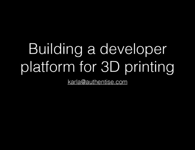 Building a developer
platform for 3D printing
karla@authentise.com
