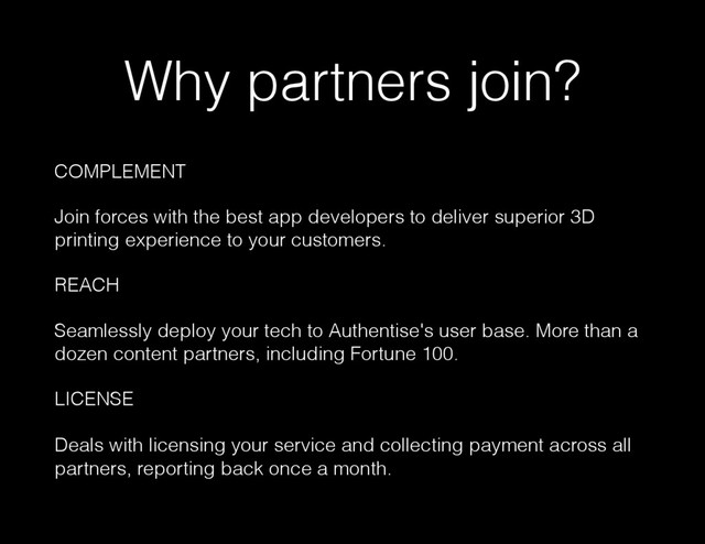 Why partners join?
COMPLEMENT
Join forces with the best app developers to deliver superior 3D
printing experience to your customers.
REACH
Seamlessly deploy your tech to Authentise's user base. More than a
dozen content partners, including Fortune 100.
LICENSE
Deals with licensing your service and collecting payment across all
partners, reporting back once a month.
