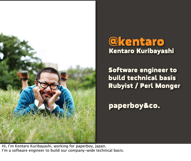 @kentaro
Software engineer to
build technical basis
Rubyist / Perl Monger
Kentaro Kuribayashi
paperboy&co.
Hi, I’m Kentaro Kuribayashi, working for paperboy, Japan.
I’m a software engineer to build our company-wide technical basis.
