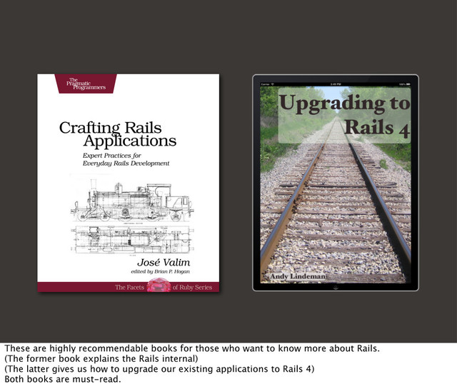 These are highly recommendable books for those who want to know more about Rails.
(The former book explains the Rails internal)
(The latter gives us how to upgrade our existing applications to Rails 4)
Both books are must-read.
