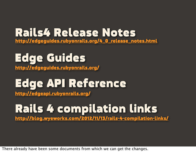 Edge Guides
http://edgeguides.rubyonrails.org/
Edge API Reference
http://edgeapi.rubyonrails.org/
Rails4 Release Notes
http://edgeguides.rubyonrails.org/4_0_release_notes.html
Rails 4 compilation links
http://blog.wyeworks.com/2012/11/13/rails-4-compilation-links/
There already have been some documents from which we can get the changes.
