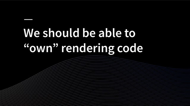 We should be able to
“own” rendering code
