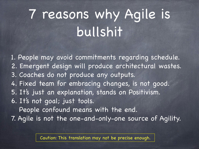 7 reasons why Agile is
bullshit
1. People may avoid commitments regarding schedule.
2. Emergent design will produce architectural wastes.
3. Coaches do not produce any outputs.
4. Fixed team for embracing changes, is not good.
5. It’s just an explanation, stands on Positivism.
6. It’s not goal; just tools.
People confound means with the end.
7. Agile is not the one-and-only-one source of Agility.
Caution: This translation may not be precise enough.
