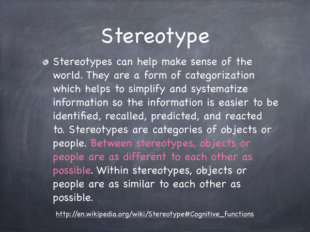 Stereotype
Stereotypes can help make sense of the
world. They are a form of categorization
which helps to simplify and systematize
information so the information is easier to be
identiﬁed, recalled, predicted, and reacted
to. Stereotypes are categories of objects or
people. Between stereotypes, objects or
people are as different to each other as
possible. Within stereotypes, objects or
people are as similar to each other as
possible.
http:/
/en.wikipedia.org/wiki/Stereotype#Cognitive_functions
