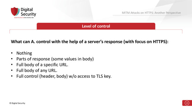 © Digital Security 15
MITM Attacks on HTTPS: Another Perspective
Level of control
What can A. control with the help of a server’s response (with focus on HTTPS):
• Nothing
• Parts of response (some values in body)
• Full body of a specific URL.
• Full body of any URL.
• Full control (header, body) w/o access to TLS key.
