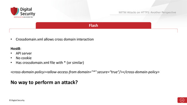 © Digital Security 20
MITM Attacks on HTTPS: Another Perspective
Flash
• Crossdomain.xml allows cross domain interaction
HostB:
• API server
• No cookie
• Has crossdomain.xml file with * (or similar)

No way to perform an attack?
