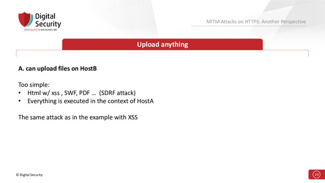 © Digital Security 29
MITM Attacks on HTTPS: Another Perspective
Upload anything
A. can upload files on HostB
Too simple:
• Html w/ xss , SWF, PDF … (SDRF attack)
• Everything is executed in the context of HostA
The same attack as in the example with XSS
