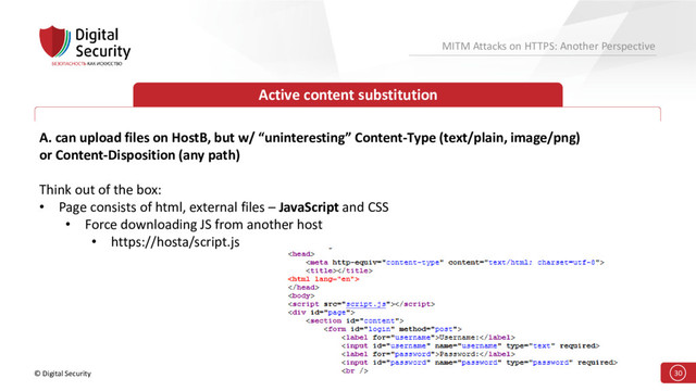 © Digital Security 30
MITM Attacks on HTTPS: Another Perspective
Active content substitution
A. can upload files on HostB, but w/ “uninteresting” Content-Type (text/plain, image/png)
or Content-Disposition (any path)
Think out of the box:
• Page consists of html, external files – JavaScript and CSS
• Force downloading JS from another host
• https://hosta/script.js
