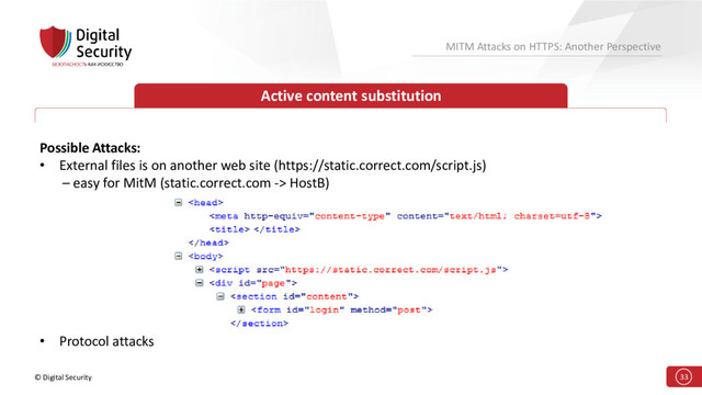 © Digital Security 33
MITM Attacks on HTTPS: Another Perspective
Active content substitution
Possible Attacks:
• External files is on another web site (https://static.correct.com/script.js)
– easy for MitM (static.correct.com -> HostB)
• Protocol attacks

