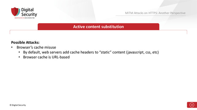 © Digital Security 35
MITM Attacks on HTTPS: Another Perspective
Active content substitution
Possible Attacks:
• Browser’s cache misuse
• By default, web servers add cache headers to “static” content (javascript, css, etc)
• Browser cache is URL-based
