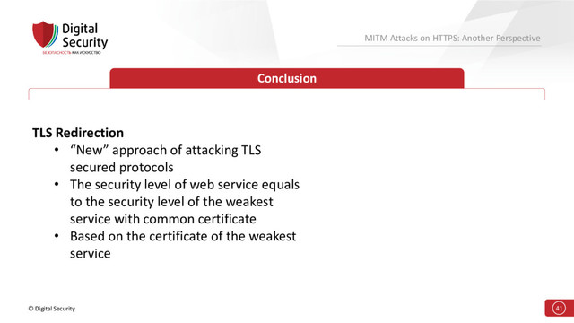 © Digital Security 41
MITM Attacks on HTTPS: Another Perspective
Conclusion
TLS Redirection
• “New” approach of attacking TLS
secured protocols
• The security level of web service equals
to the security level of the weakest
service with common certificate
• Based on the certificate of the weakest
service
