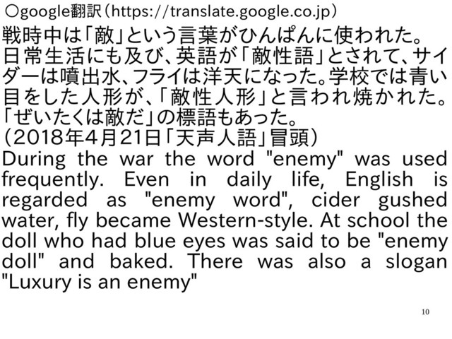 10
○google翻訳（https://translate.google.co.jp）
戦時中は「敵」という言葉がひんぱんに使われた。
日常生活にも及び、英語が「敵性語」とされて、サイ
ダーは噴出水、フライは洋天になった。学校では青い
目をした人形が、「敵性人形」と言われ焼かれた。
「ぜいたくは敵だ」の標語もあった。
（２０１８年４月２１日「天声人語」冒頭）
During the war the word "enemy" was used
frequently. Even in daily life, English is
regarded as "enemy word", cider gushed
water, fly became Western-style. At school the
doll who had blue eyes was said to be "enemy
doll" and baked. There was also a slogan
"Luxury is an enemy"
