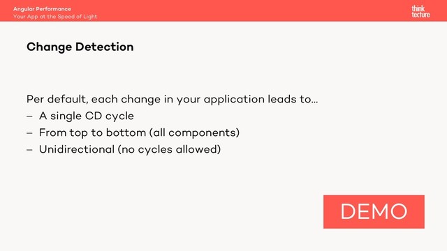 Per default, each change in your application leads to…
- A single CD cycle
- From top to bottom (all components)
- Unidirectional (no cycles allowed)
Angular Performance
Your App at the Speed of Light
Change Detection
DEMO
