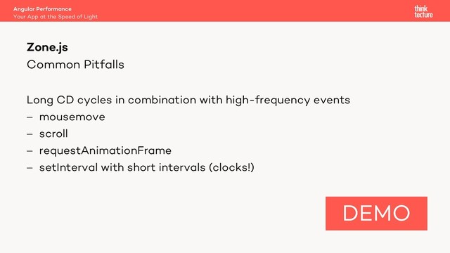 Common Pitfalls
Long CD cycles in combination with high-frequency events
- mousemove
- scroll
- requestAnimationFrame
- setInterval with short intervals (clocks!)
Angular Performance
Your App at the Speed of Light
Zone.js
DEMO
