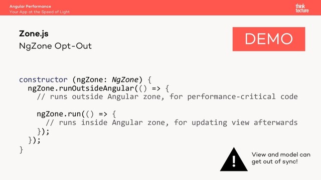 NgZone Opt-Out
constructor (ngZone: NgZone) {
ngZone.runOutsideAngular(() => {
// runs outside Angular zone, for performance-critical code
ngZone.run(() => {
// runs inside Angular zone, for updating view afterwards
});
});
}
Zone.js
Your App at the Speed of Light
Angular Performance
! View and model can
get out of sync!
DEMO
