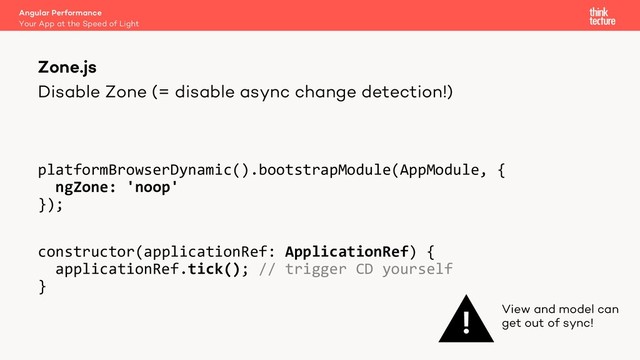 Disable Zone (= disable async change detection!)
platformBrowserDynamic().bootstrapModule(AppModule, {
ngZone: 'noop'
});
constructor(applicationRef: ApplicationRef) {
applicationRef.tick(); // trigger CD yourself
}
Angular Performance
Your App at the Speed of Light
Zone.js
! View and model can
get out of sync!
