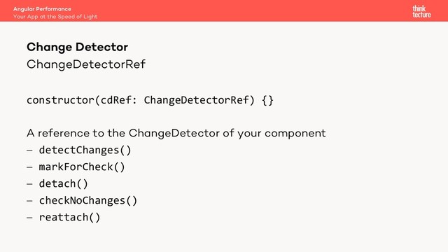 ChangeDetectorRef
constructor(cdRef: ChangeDetectorRef) {}
A reference to the ChangeDetector of your component
- detectChanges()
- markForCheck()
- detach()
- checkNoChanges()
- reattach()
Angular Performance
Your App at the Speed of Light
Change Detector
