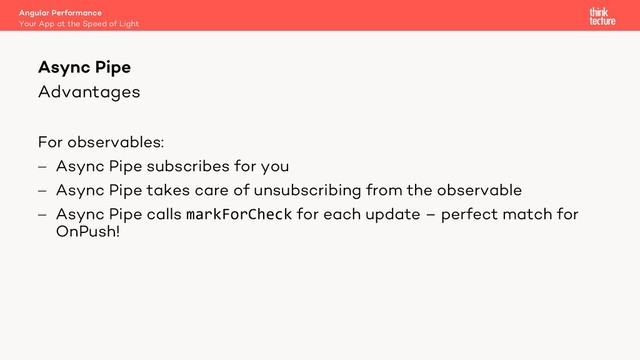 Advantages
For observables:
- Async Pipe subscribes for you
- Async Pipe takes care of unsubscribing from the observable
- Async Pipe calls markForCheck for each update – perfect match for
OnPush!
Angular Performance
Your App at the Speed of Light
Async Pipe
