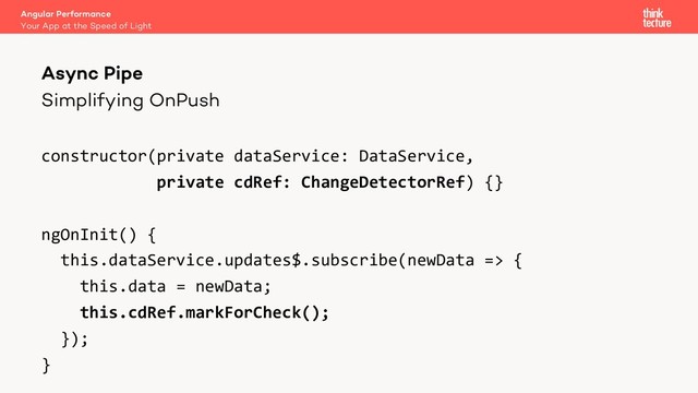Simplifying OnPush
constructor(private dataService: DataService,
private cdRef: ChangeDetectorRef) {}
ngOnInit() {
this.dataService.updates$.subscribe(newData => {
this.data = newData;
this.cdRef.markForCheck();
});
}
Angular Performance
Your App at the Speed of Light
Async Pipe

