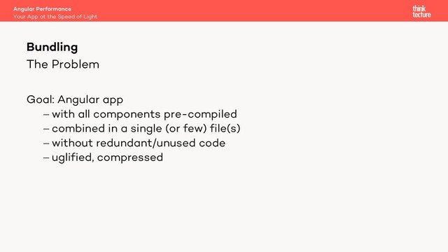 The Problem
Goal: Angular app
- with all components pre-compiled
- combined in a single (or few) file(s)
- without redundant/unused code
- uglified, compressed
Bundling
Your App at the Speed of Light
Angular Performance
