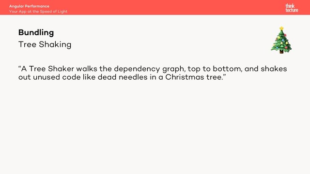 Tree Shaking
“A Tree Shaker walks the dependency graph, top to bottom, and shakes
out unused code like dead needles in a Christmas tree.”
Bundling
Your App at the Speed of Light
Angular Performance
