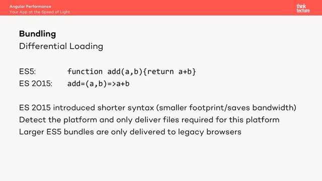 Differential Loading
ES5: function add(a,b){return a+b}
ES 2015: add=(a,b)=>a+b
ES 2015 introduced shorter syntax (smaller footprint/saves bandwidth)
Detect the platform and only deliver files required for this platform
Larger ES5 bundles are only delivered to legacy browsers
Angular Performance
Your App at the Speed of Light
Bundling
