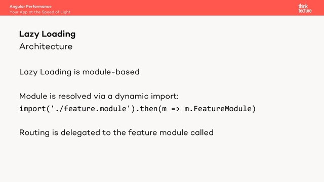 Architecture
Lazy Loading is module-based
Module is resolved via a dynamic import:
import('./feature.module').then(m => m.FeatureModule)
Routing is delegated to the feature module called
Lazy Loading
Your App at the Speed of Light
Angular Performance
