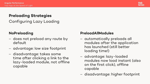 Configuring Lazy Loading
NoPreloading
- does not preload any route by
default
- advantage: low size footprint
- disadvantage: takes some
time after clicking a link to the
lazy-loaded module, not offline
capable
PreloadAllModules
- automatically preloads all
modules after the application
has launched (still better
loading time!)
- advantage: lazy-loaded
modules now load instant (also
on the first click), offline
capable
- disadvantage: higher footprint
Angular Performance
Your App at the Speed of Light
Preloading Strategies
