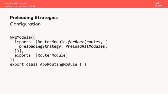 Configuration
@NgModule({
imports: [RouterModule.forRoot(routes, {
preloadingStrategy: PreloadAllModules,
})],
exports: [RouterModule]
})
export class AppRoutingModule { }
Angular Performance
Your App at the Speed of Light
Preloading Strategies
