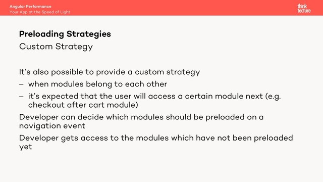 Custom Strategy
It’s also possible to provide a custom strategy
- when modules belong to each other
- it’s expected that the user will access a certain module next (e.g.
checkout after cart module)
Developer can decide which modules should be preloaded on a
navigation event
Developer gets access to the modules which have not been preloaded
yet
Angular Performance
Your App at the Speed of Light
Preloading Strategies
