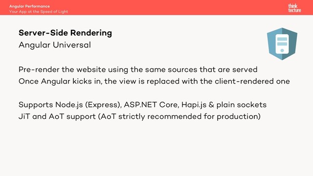 Angular Universal
Pre-render the website using the same sources that are served
Once Angular kicks in, the view is replaced with the client-rendered one
Supports Node.js (Express), ASP.NET Core, Hapi.js & plain sockets
JiT and AoT support (AoT strictly recommended for production)
Server-Side Rendering
Your App at the Speed of Light
Angular Performance

