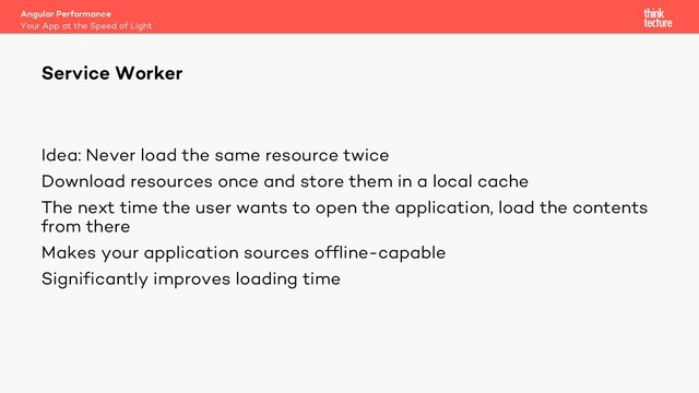 Idea: Never load the same resource twice
Download resources once and store them in a local cache
The next time the user wants to open the application, load the contents
from there
Makes your application sources offline-capable
Significantly improves loading time
Angular Performance
Your App at the Speed of Light
Service Worker
