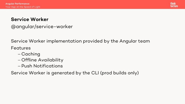 @angular/service-worker
Service Worker implementation provided by the Angular team
Features
- Caching
- Offline Availability
- Push Notifications
Service Worker is generated by the CLI (prod builds only)
Service Worker
Your App at the Speed of Light
Angular Performance
