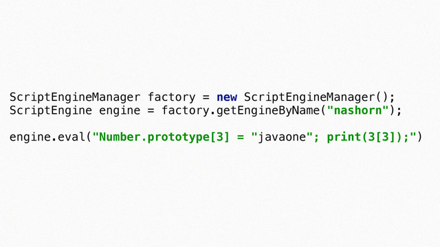 ScriptEngineManager factory = new ScriptEngineManager(); 
ScriptEngine engine = factory.getEngineByName("nashorn"); 
 
engine.eval("Number.prototype[3] = "javaone"; print(3[3]);")
