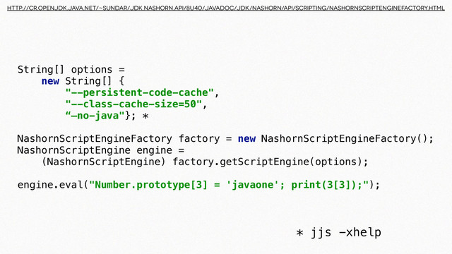 String[] options = 
new String[] { 
"--persistent-code-cache", 
"--class-cache-size=50", 
“—no-java"}; *
 
NashornScriptEngineFactory factory = new NashornScriptEngineFactory(); 
NashornScriptEngine engine = 
(NashornScriptEngine) factory.getScriptEngine(options);
 
engine.eval("Number.prototype[3] = 'javaone'; print(3[3]);");
* jjs -xhelp
http://cr.openjdk.java.net/~sundar/jdk.nashorn.api/8u40/javadoc/jdk/nashorn/api/scripting/NashornScriptEngineFactory.html
